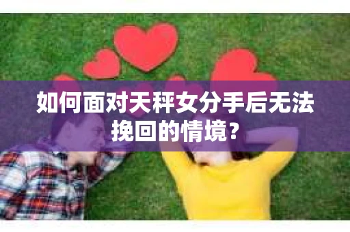 如何面对天秤女分手后无法挽回的情境？