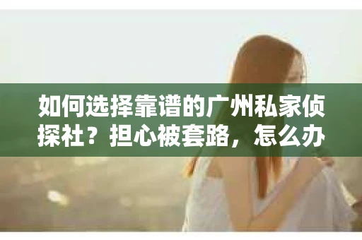 如何选择靠谱的广州私家侦探社？担心被套路，怎么办？