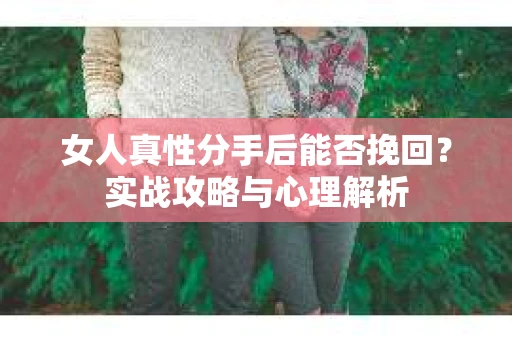 女人真性分手后能否挽回？实战攻略与心理解析
