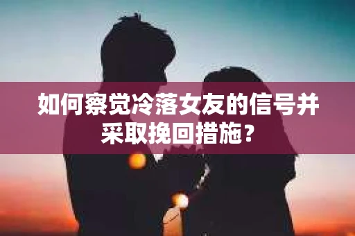 如何察觉冷落女友的信号并采取挽回措施？