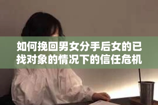 如何挽回男女分手后女的已找对象的情况下的信任危机？