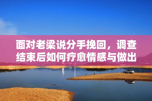 面对老梁说分手挽回，调查结束后如何疗愈情感与做出人生决策？