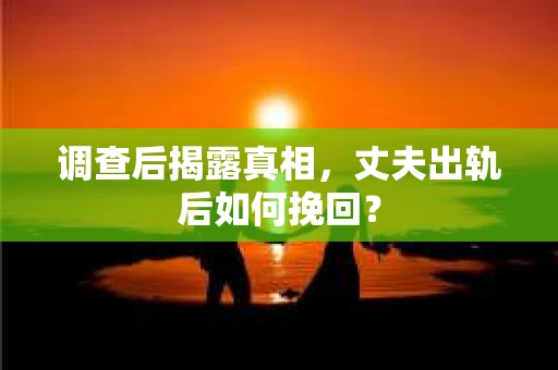 调查后揭露真相，丈夫出轨后如何挽回？