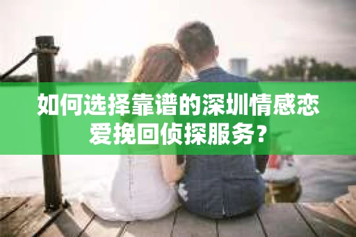 如何选择靠谱的深圳情感恋爱挽回侦探服务？