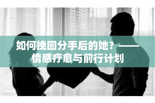 如何挽回分手后的她?——情感疗愈与前行计划 如何挽回分手后的她?——情感疗愈与前行计划