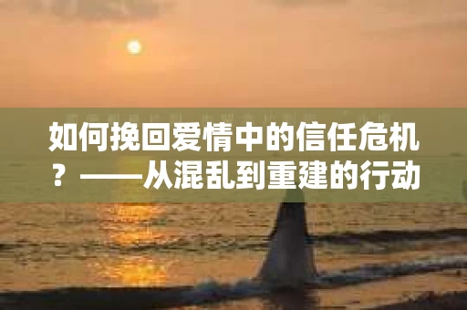 如何挽回爱情中的信任危机?——从混乱到重建的行动指南 如何挽回爱情中的信任危机?——从混乱到重建的行动指南