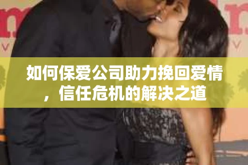 如何保爱公司助力挽回爱情，信任危机的解决之道