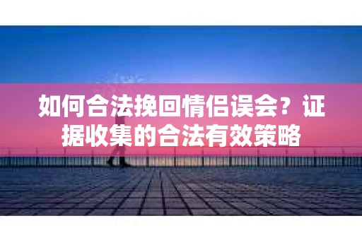 如何合法挽回情侣误会？证据收集的合法有效策略