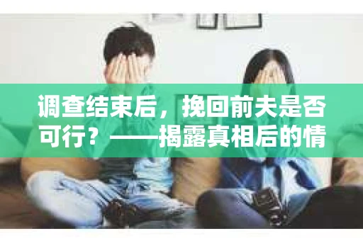 调查结束后，挽回前夫是否可行？——揭露真相后的情感疗愈与人生决策