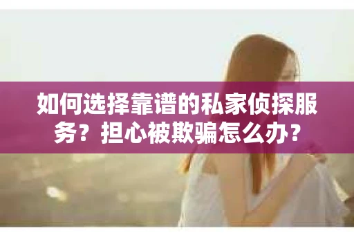 如何选择靠谱的私家侦探服务？担心被欺骗怎么办？