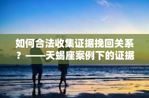 如何合法收集证据挽回关系？——天蝎座案例下的证据收集策略