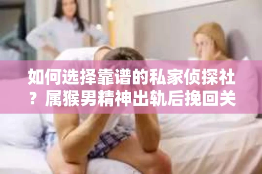 如何选择靠谱的私家侦探社？属猴男精神出轨后挽回关系的关键一步