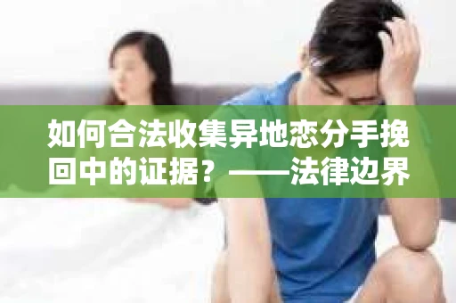 如何合法收集异地恋分手挽回中的证据？——法律边界内的取证策略