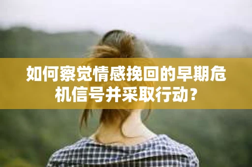 如何察觉情感挽回的早期危机信号并采取行动？