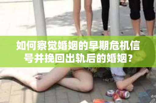 如何察觉婚姻的早期危机信号并挽回出轨后的婚姻？
