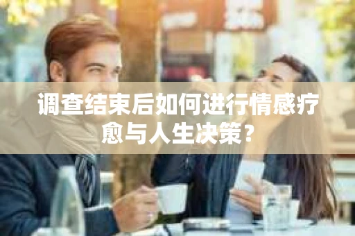 调查结束后如何进行情感疗愈与人生决策？