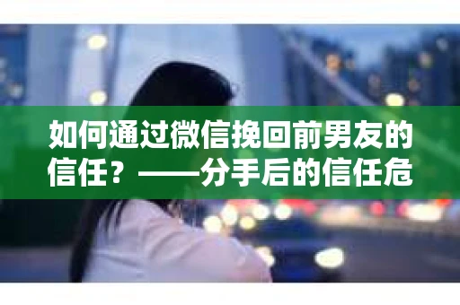 如何通过微信挽回前男友的信任？——分手后的信任危机解决方案