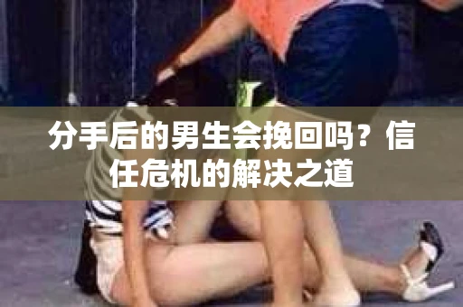 分手后的男生会挽回吗？信任危机的解决之道