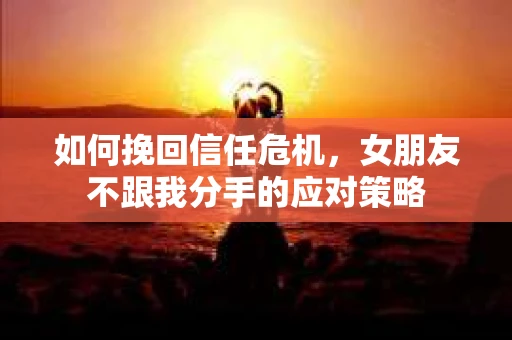 如何挽回信任危机，女朋友不跟我分手的应对策略